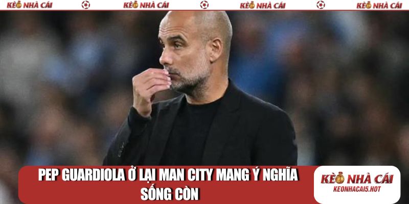 Pep Guardiola ở lại Man City mang ý nghĩa sống còn